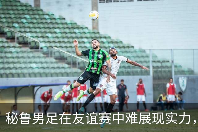 秘鲁男足在友谊赛中难展现实力，西班牙男足则注重替补调配